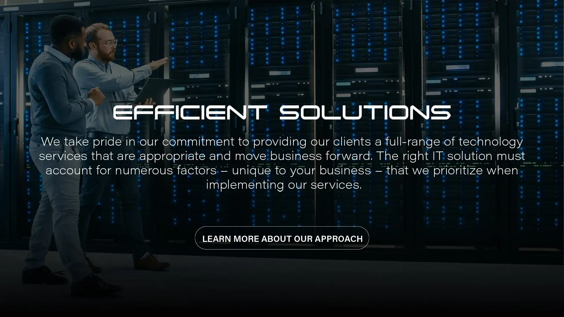 Efficient Solutions | We take pride in our commitment to providing our clients a full-range of technology services that are appropriate and move business forward. The right IT solutions must account for numerous factors - unique to your business - that we prioritize when implementing our services.